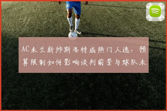AC米兰新帅斯洛特成热门人选，预算限制如何影响谈判前景与球队未来？