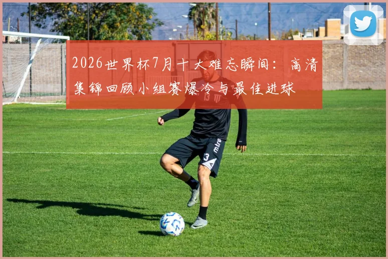 2026世界杯7月十大难忘瞬间：高清集锦回顾小组赛爆冷与最佳进球