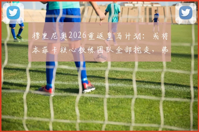 穆里尼奥2026重返皇马计划：或将本菲卡核心教练团队全部挖走，弗洛伦蒂诺态度成关键