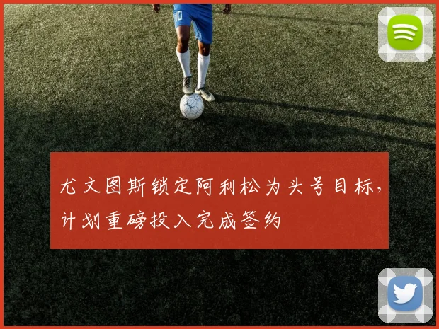 尤文图斯锁定阿利松为头号目标，计划重磅投入完成签约