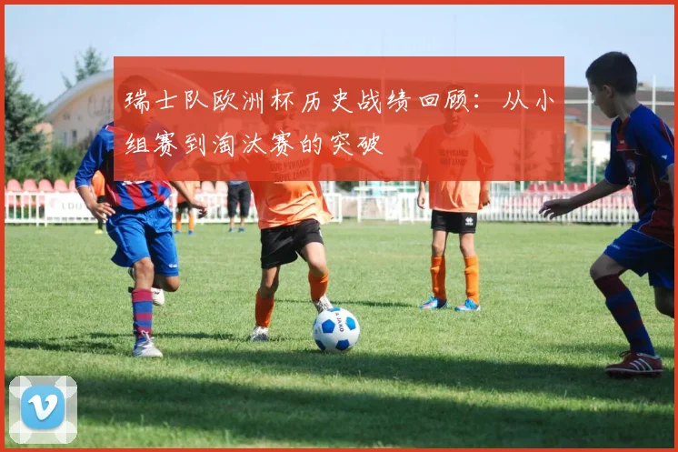 瑞士队欧洲杯历史战绩回顾：从小组赛到淘汰赛的突破