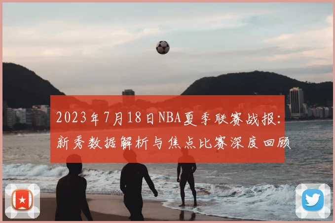 2023年7月18日NBA夏季联赛战报：新秀数据解析与焦点比赛深度回顾