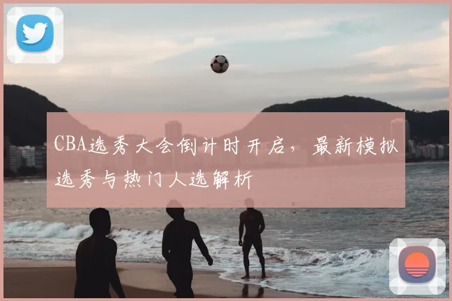CBA选秀大会倒计时开启，最新模拟选秀与热门人选解析
