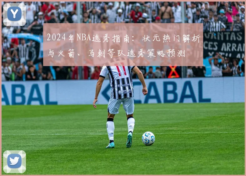 2024年NBA选秀指南：状元热门解析与火箭、马刺等队选秀策略预测