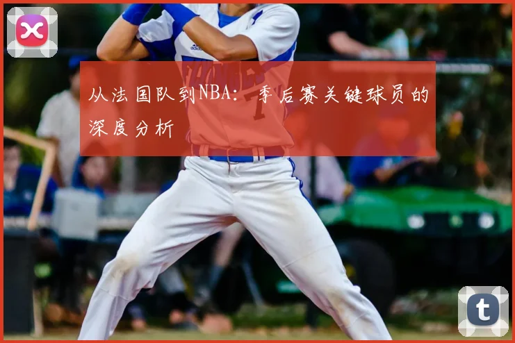 从法国队到NBA：季后赛关键球员的深度分析