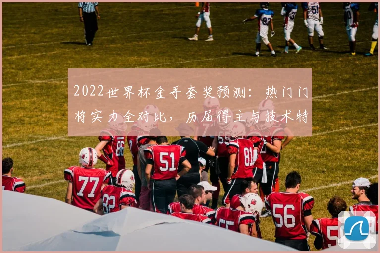 2022世界杯金手套奖预测：热门门将实力全对比，历届得主与技术特点深度解析