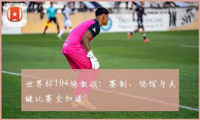 世界杯104场激战：赛制、场馆与关键比赛全知道