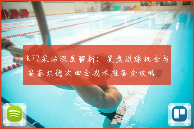 K77采访深度解析：复盘进球机会与安菲尔德次回合战术准备全攻略