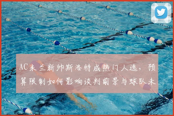 AC米兰新帅斯洛特成热门人选，预算限制如何影响谈判前景与球队未来？