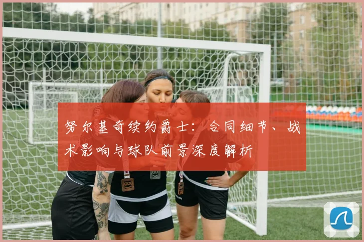 努尔基奇续约爵士：合同细节、战术影响与球队前景深度解析