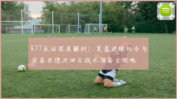 K77采访深度解析：复盘进球机会与安菲尔德次回合战术准备全攻略
