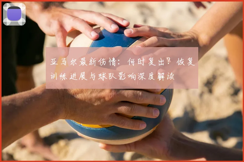 亚马尔最新伤情：何时复出？恢复训练进展与球队影响深度解读