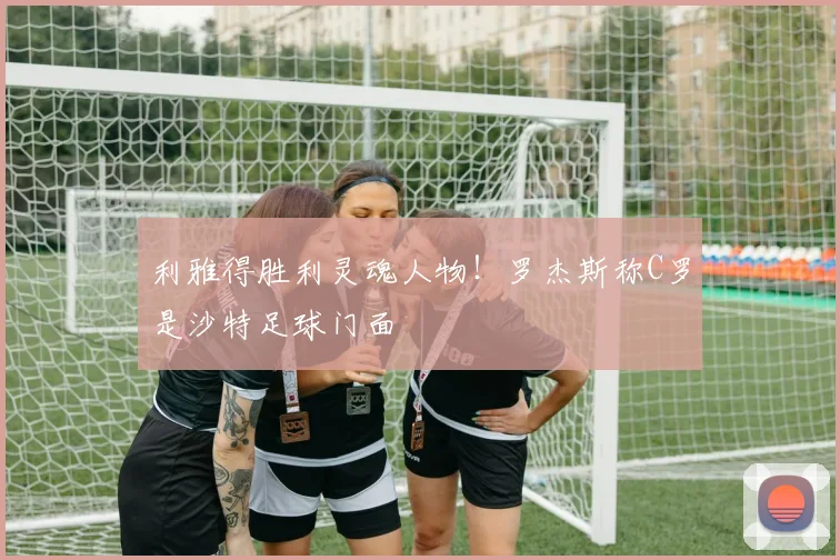 利雅得胜利灵魂人物！罗杰斯称C罗是沙特足球门面